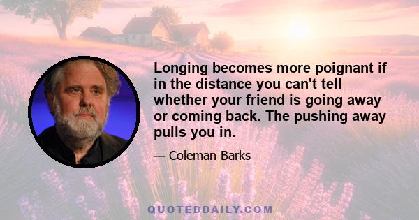 Longing becomes more poignant if in the distance you can't tell whether your friend is going away or coming back. The pushing away pulls you in.