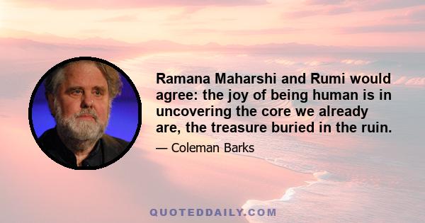 Ramana Maharshi and Rumi would agree: the joy of being human is in uncovering the core we already are, the treasure buried in the ruin.