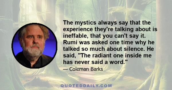 The mystics always say that the experience they're talking about is ineffable, that you can't say it. Rumi was asked one time why he talked so much about silence. He said, The radiant one inside me has never said a word.