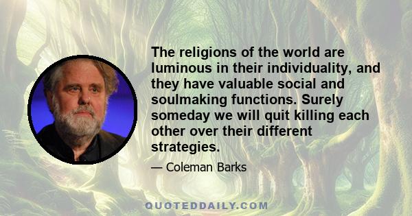 The religions of the world are luminous in their individuality, and they have valuable social and soulmaking functions. Surely someday we will quit killing each other over their different strategies.