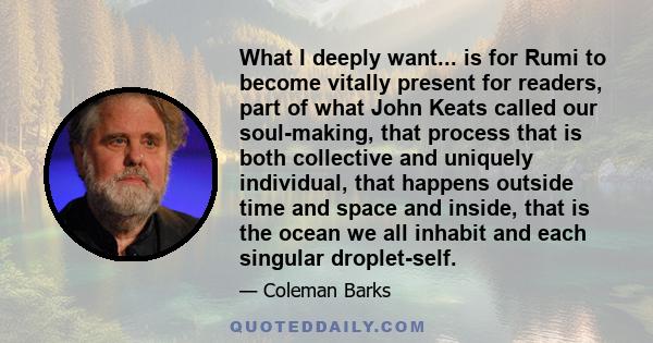 What I deeply want... is for Rumi to become vitally present for readers, part of what John Keats called our soul-making, that process that is both collective and uniquely individual, that happens outside time and space