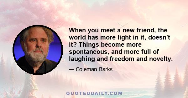 When you meet a new friend, the world has more light in it, doesn't it? Things become more spontaneous, and more full of laughing and freedom and novelty.