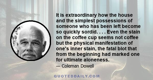 It is extraordinary how the house and the simplest possessions of someone who has been left become so quickly sordid. . . . Even the stain on the coffee cup seems not coffee but the physical manifestation of one's inner 