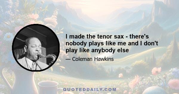 I made the tenor sax - there's nobody plays like me and I don't play like anybody else