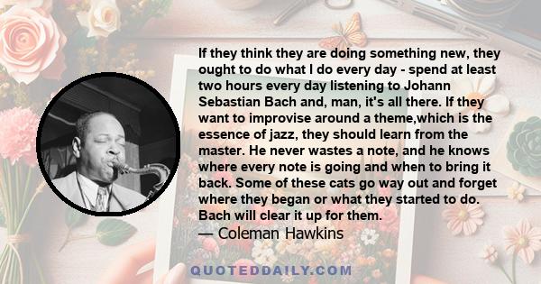 If they think they are doing something new, they ought to do what I do every day - spend at least two hours every day listening to Johann Sebastian Bach and, man, it's all there. If they want to improvise around a