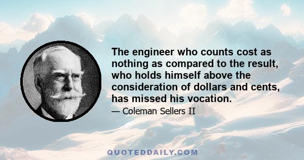 The engineer who counts cost as nothing as compared to the result, who holds himself above the consideration of dollars and cents, has missed his vocation.