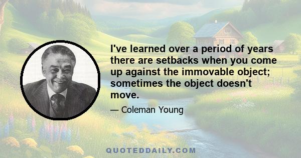 I've learned over a period of years there are setbacks when you come up against the immovable object; sometimes the object doesn't move.