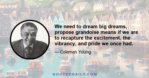 We need to dream big dreams, propose grandoise means if we are to recapture the excitement, the vibrancy, and pride we once had.