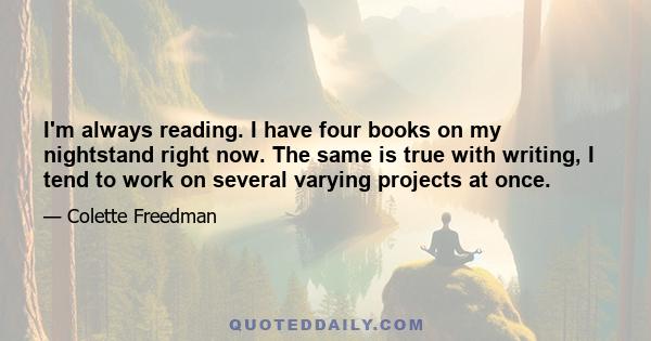 I'm always reading. I have four books on my nightstand right now. The same is true with writing, I tend to work on several varying projects at once.