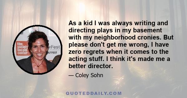 As a kid I was always writing and directing plays in my basement with my neighborhood cronies. But please don't get me wrong, I have zero regrets when it comes to the acting stuff. I think it's made me a better director.