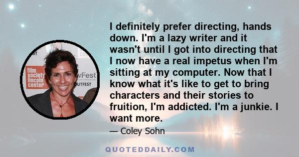 I definitely prefer directing, hands down. I'm a lazy writer and it wasn't until I got into directing that I now have a real impetus when I'm sitting at my computer. Now that I know what it's like to get to bring