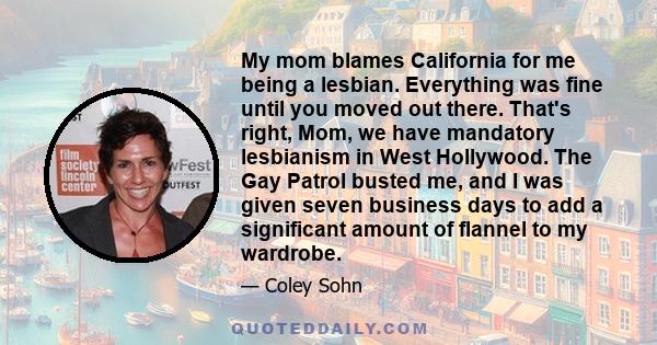 My mom blames California for me being a lesbian. Everything was fine until you moved out there. That's right, Mom, we have mandatory lesbianism in West Hollywood. The Gay Patrol busted me, and I was given seven business 