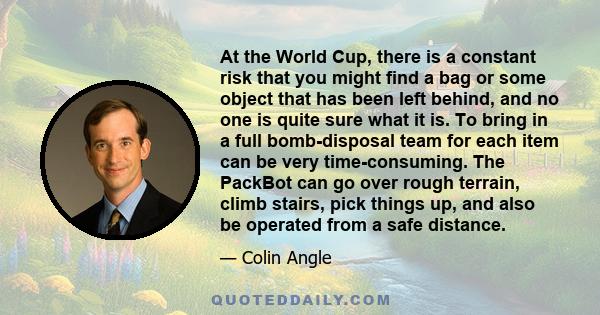 At the World Cup, there is a constant risk that you might find a bag or some object that has been left behind, and no one is quite sure what it is. To bring in a full bomb-disposal team for each item can be very