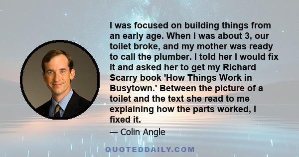 I was focused on building things from an early age. When I was about 3, our toilet broke, and my mother was ready to call the plumber. I told her I would fix it and asked her to get my Richard Scarry book 'How Things