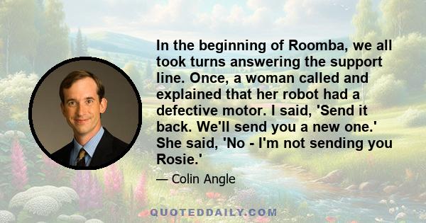 In the beginning of Roomba, we all took turns answering the support line. Once, a woman called and explained that her robot had a defective motor. I said, 'Send it back. We'll send you a new one.' She said, 'No - I'm