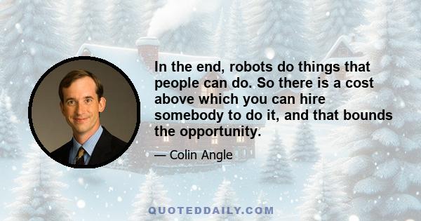 In the end, robots do things that people can do. So there is a cost above which you can hire somebody to do it, and that bounds the opportunity.