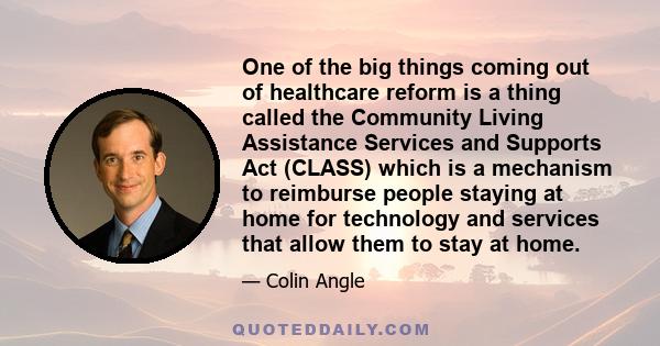 One of the big things coming out of healthcare reform is a thing called the Community Living Assistance Services and Supports Act (CLASS) which is a mechanism to reimburse people staying at home for technology and