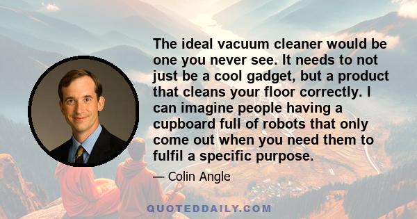 The ideal vacuum cleaner would be one you never see. It needs to not just be a cool gadget, but a product that cleans your floor correctly. I can imagine people having a cupboard full of robots that only come out when