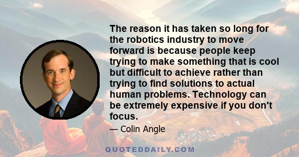 The reason it has taken so long for the robotics industry to move forward is because people keep trying to make something that is cool but difficult to achieve rather than trying to find solutions to actual human