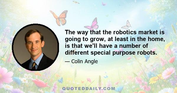 The way that the robotics market is going to grow, at least in the home, is that we'll have a number of different special purpose robots.