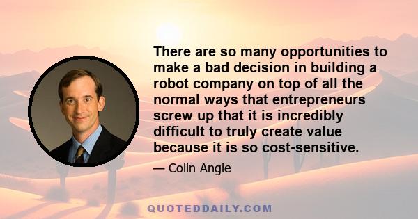 There are so many opportunities to make a bad decision in building a robot company on top of all the normal ways that entrepreneurs screw up that it is incredibly difficult to truly create value because it is so