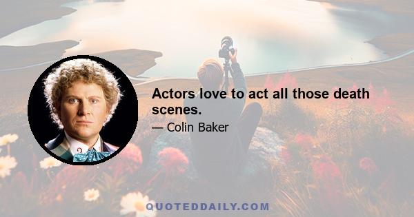 Actors love to act all those death scenes.