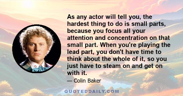 As any actor will tell you, the hardest thing to do is small parts, because you focus all your attention and concentration on that small part. When you're playing the lead part, you don't have time to think about the