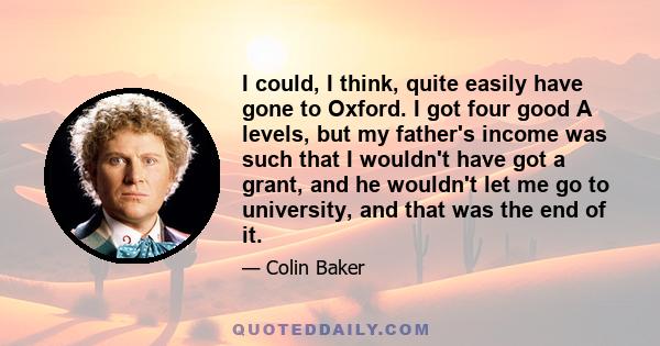 I could, I think, quite easily have gone to Oxford. I got four good A levels, but my father's income was such that I wouldn't have got a grant, and he wouldn't let me go to university, and that was the end of it.