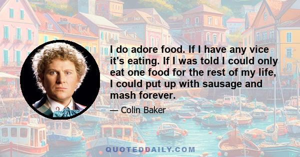 I do adore food. If I have any vice it's eating. If I was told I could only eat one food for the rest of my life, I could put up with sausage and mash forever.