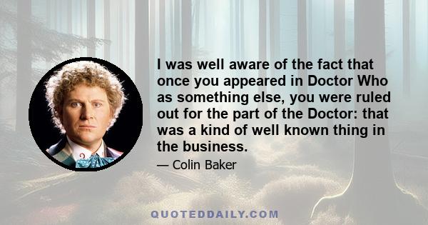 I was well aware of the fact that once you appeared in Doctor Who as something else, you were ruled out for the part of the Doctor: that was a kind of well known thing in the business.