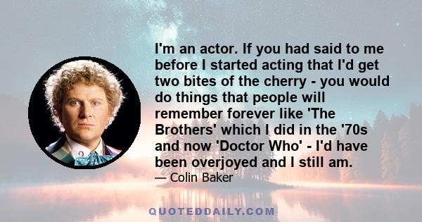 I'm an actor. If you had said to me before I started acting that I'd get two bites of the cherry - you would do things that people will remember forever like 'The Brothers' which I did in the '70s and now 'Doctor Who' - 