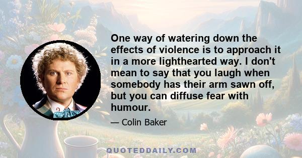 One way of watering down the effects of violence is to approach it in a more lighthearted way. I don't mean to say that you laugh when somebody has their arm sawn off, but you can diffuse fear with humour.