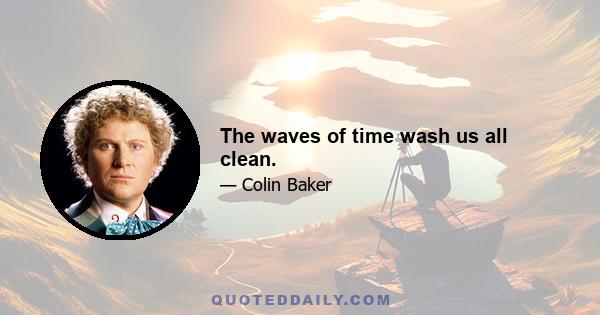 The waves of time wash us all clean.