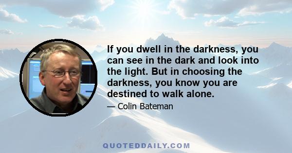 If you dwell in the darkness, you can see in the dark and look into the light. But in choosing the darkness, you know you are destined to walk alone.