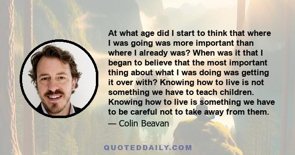 At what age did I start to think that where I was going was more important than where I already was? When was it that I began to believe that the most important thing about what I was doing was getting it over with?