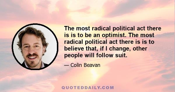 The most radical political act there is is to be an optimist. The most radical political act there is is to believe that, if I change, other people will follow suit.