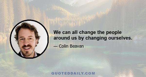 We can all change the people around us by changing ourselves.