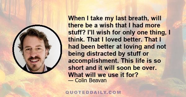 When I take my last breath, will there be a wish that I had more stuff? I'll wish for only one thing, I think. That I loved better. That I had been better at loving and not being distracted by stuff or accomplishment.