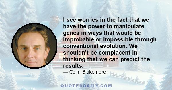 I see worries in the fact that we have the power to manipulate genes in ways that would be improbable or impossible through conventional evolution. We shouldn't be complacent in thinking that we can predict the results.