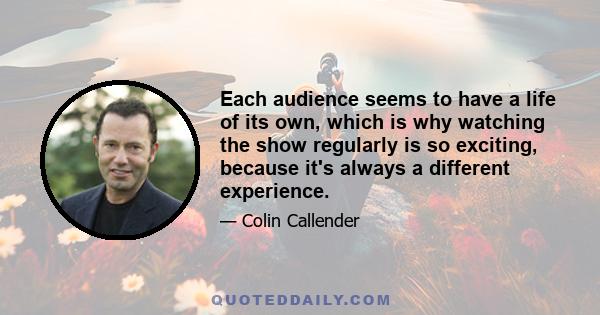 Each audience seems to have a life of its own, which is why watching the show regularly is so exciting, because it's always a different experience.