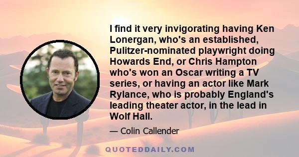 I find it very invigorating having Ken Lonergan, who's an established, Pulitzer-nominated playwright doing Howards End, or Chris Hampton who's won an Oscar writing a TV series, or having an actor like Mark Rylance, who