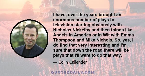 I have, over the years brought an enormous number of plays to television starting obviously with Nicholas Nickelby and then things like Angels In America or in Wit with Emma Thompson and Mike Nichols. So, yes, I do find 