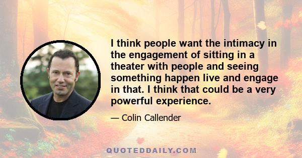 I think people want the intimacy in the engagement of sitting in a theater with people and seeing something happen live and engage in that. I think that could be a very powerful experience.