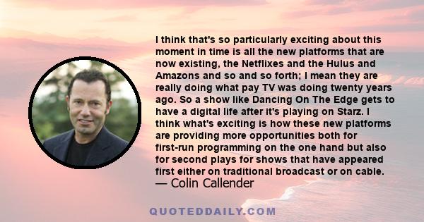 I think that's so particularly exciting about this moment in time is all the new platforms that are now existing, the Netflixes and the Hulus and Amazons and so and so forth; I mean they are really doing what pay TV was 