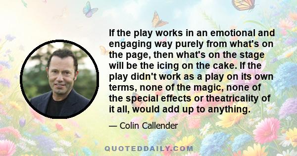 If the play works in an emotional and engaging way purely from what's on the page, then what's on the stage will be the icing on the cake. If the play didn't work as a play on its own terms, none of the magic, none of