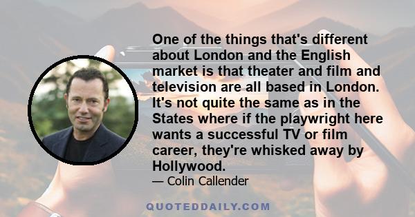 One of the things that's different about London and the English market is that theater and film and television are all based in London. It's not quite the same as in the States where if the playwright here wants a