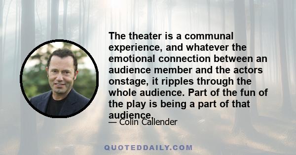 The theater is a communal experience, and whatever the emotional connection between an audience member and the actors onstage, it ripples through the whole audience. Part of the fun of the play is being a part of that