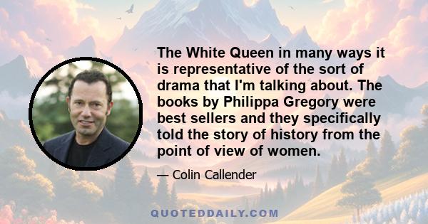 The White Queen in many ways it is representative of the sort of drama that I'm talking about. The books by Philippa Gregory were best sellers and they specifically told the story of history from the point of view of