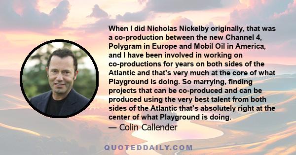 When I did Nicholas Nickelby originally, that was a co-production between the new Channel 4, Polygram in Europe and Mobil Oil in America, and I have been involved in working on co-productions for years on both sides of