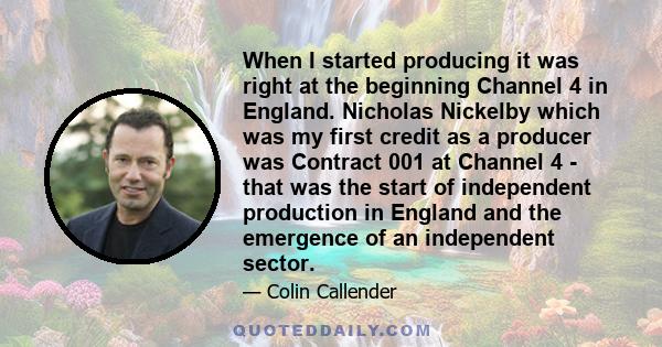 When I started producing it was right at the beginning Channel 4 in England. Nicholas Nickelby which was my first credit as a producer was Contract 001 at Channel 4 - that was the start of independent production in